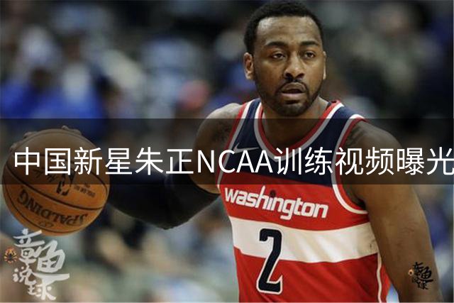 中国新星朱正NCAA训练视频曝光 三个OK手势引球迷热议