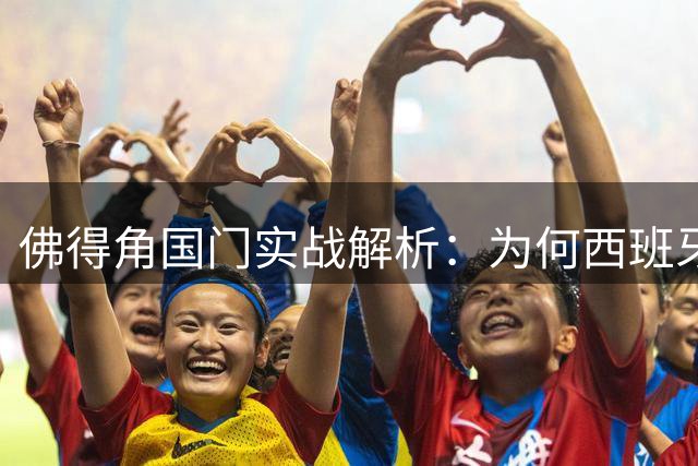 佛得角国门实战解析：为何西班牙传控体系强于阿根廷单核驱动？