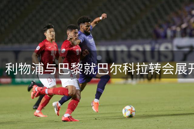 利物浦与巴黎就巴尔科拉转会展开亿元博弈