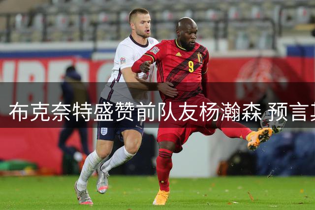布克奈特盛赞前队友杨瀚森 预言其将在NBA大放异彩
