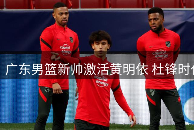 广东男篮新帅激活黄明依 杜锋时代战术体系迎变革？