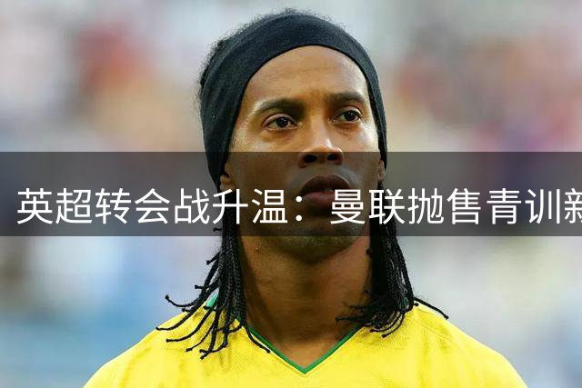 英超转会战升温：曼联抛售青训新星，阿森纳瞄准德甲锋将