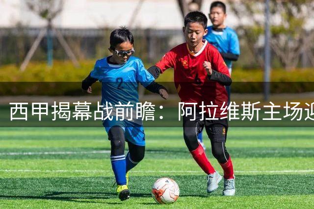 西甲揭幕战前瞻：阿拉维斯主场迎战克星赫塔费，攻防隐患或致闷战