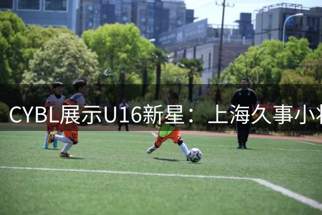 CYBL展示U16新星：上海久事小将周念逸球场风采