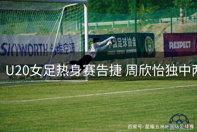 U20女足热身赛告捷 周欣怡独中两元